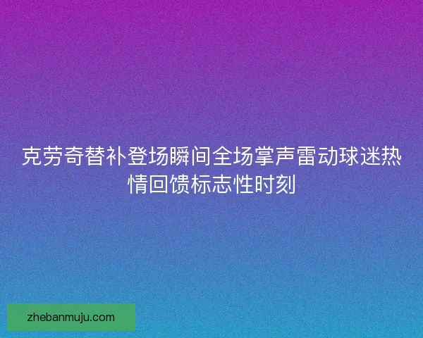 克劳奇替补登场瞬间全场掌声雷动球迷热情回馈标志性时刻