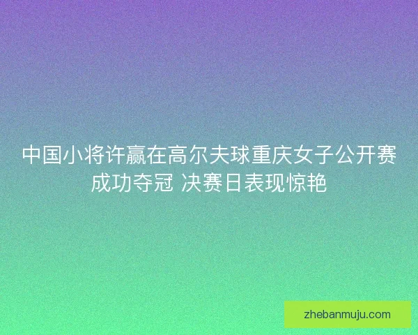中国小将许赢在高尔夫球重庆女子公开赛成功夺冠 决赛日表现惊艳