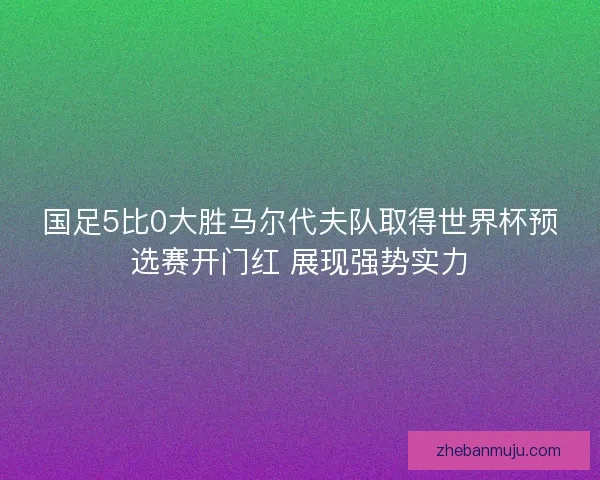国足5比0大胜马尔代夫队取得世界杯预选赛开门红 展现强势实力