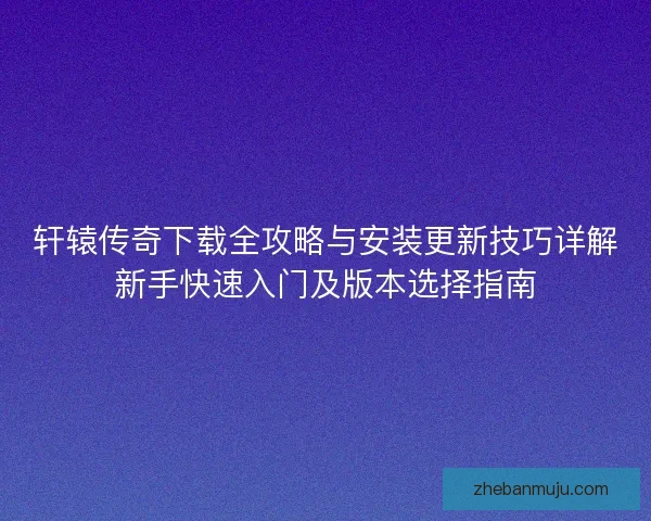 轩辕传奇下载全攻略与安装更新技巧详解新手快速入门及版本选择指南