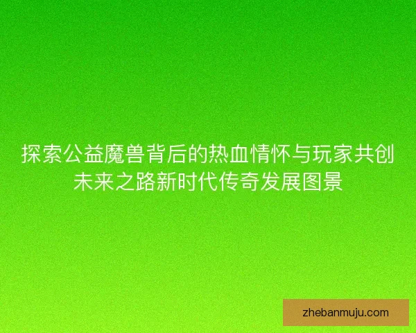 探索公益魔兽背后的热血情怀与玩家共创未来之路新时代传奇发展图景 探索公益魔兽背后的热血情怀与玩家共创未来之路新时代传奇发展图景