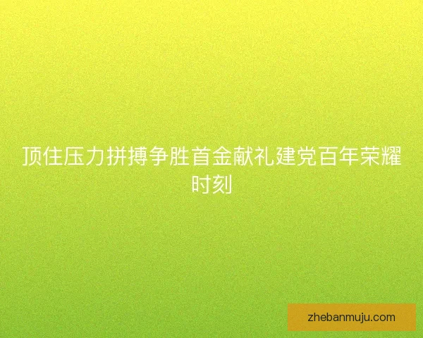 顶住压力拼搏争胜首金献礼建党百年荣耀时刻 顶住压力拼搏争胜首金献礼建党百年荣耀时刻