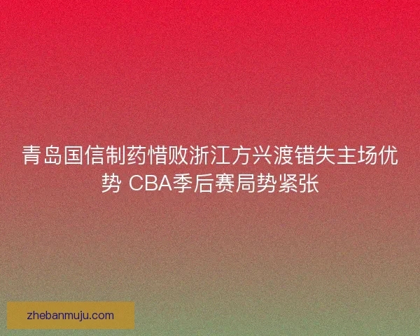 青岛国信制药惜败浙江方兴渡错失主场优势 CBA季后赛局势紧张 青岛国信制药惜败浙江方兴渡错失主场优势 CBA季后赛局势紧张