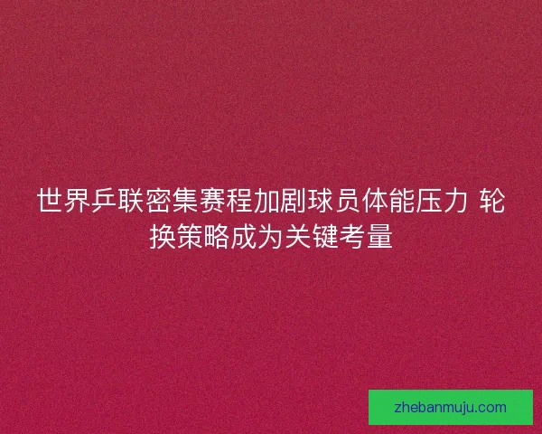 世界乒联密集赛程加剧球员体能压力 轮换策略成为关键考量