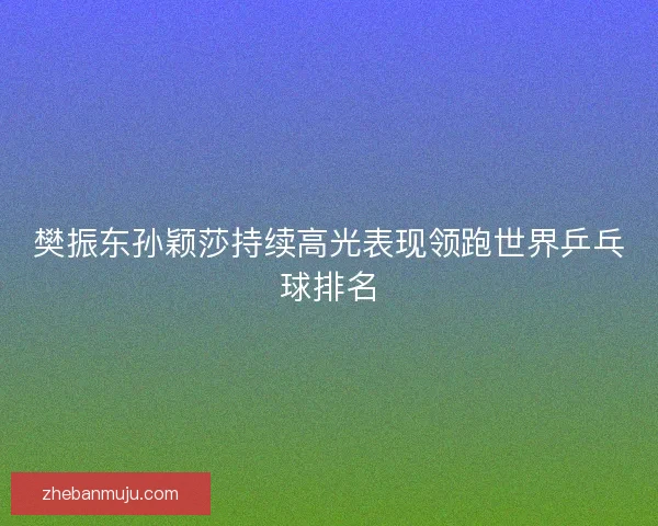 樊振东孙颖莎持续高光表现领跑世界乒乓球排名 樊振东孙颖莎持续高光表现领跑世界乒乓球排名