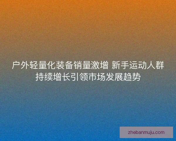 户外轻量化装备销量激增 新手运动人群持续增长引领市场发展趋势