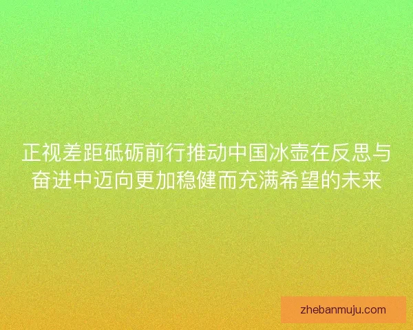 正视差距砥砺前行推动中国冰壶在反思与奋进中迈向更加稳健而充满希望的未来