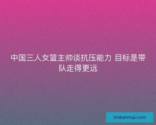 中国三人女篮主帅谈抗压能力 目标是带队走得更远 中国三人女篮主帅谈抗压能力 目标是带队走得更远
