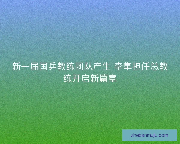 新一届国乒教练团队产生 李隼担任总教练开启新篇章 新一届国乒教练团队产生 李隼担任总教练开启新篇章